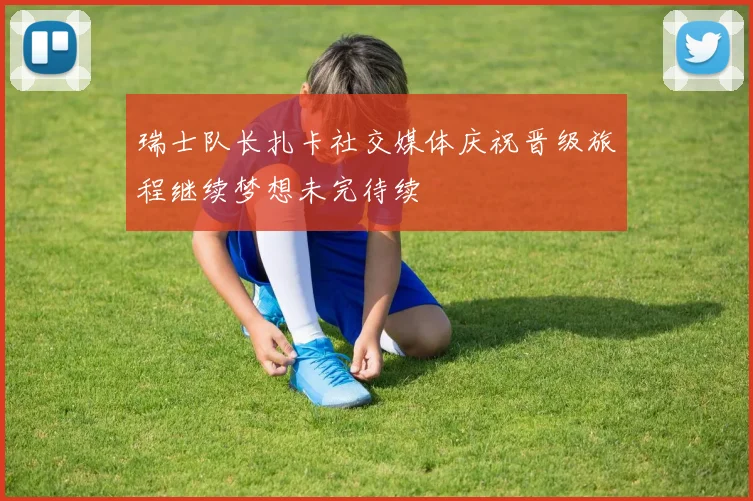 瑞士队长扎卡社交媒体庆祝晋级旅程继续梦想未完待续