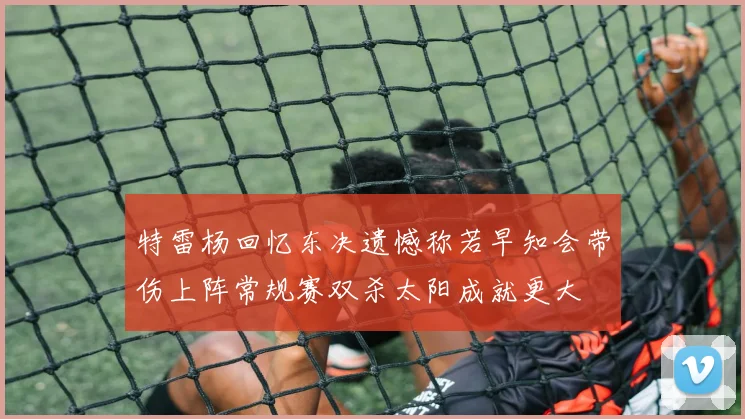 特雷杨回忆东决遗憾称若早知会带伤上阵常规赛双杀太阳成就更大