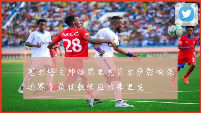 塞尔塔主帅称恩里克贝尔萨影响深远赛季最佳教练应为弗里克