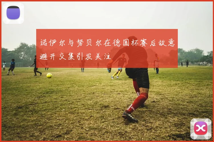 诺伊尔与努贝尔在德国杯赛后故意避开交集引发关注