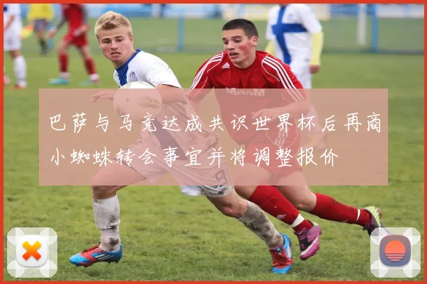 巴萨与马竞达成共识世界杯后再商小蜘蛛转会事宜并将调整报价