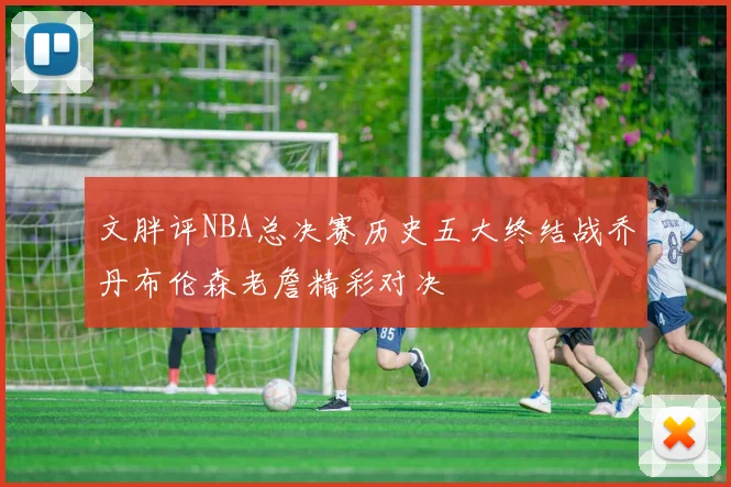 文胖评NBA总决赛历史五大终结战乔丹布伦森老詹精彩对决