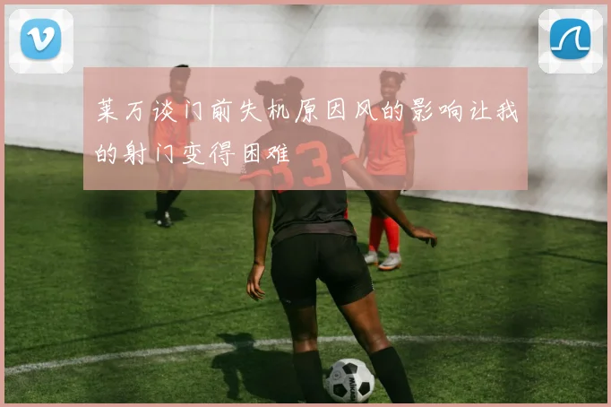 莱万谈门前失机原因风的影响让我的射门变得困难