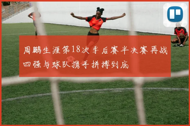 周鹏生涯第18次季后赛半决赛再战四强与球队携手拼搏到底