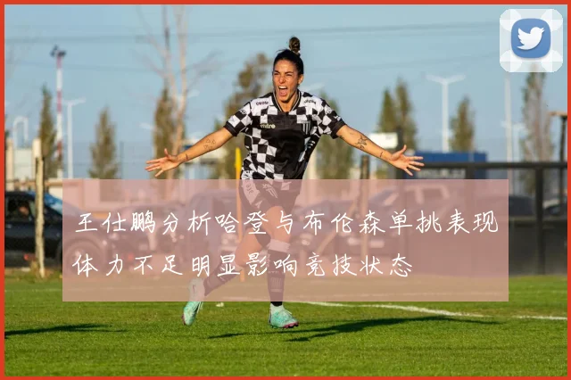 王仕鹏分析哈登与布伦森单挑表现体力不足明显影响竞技状态