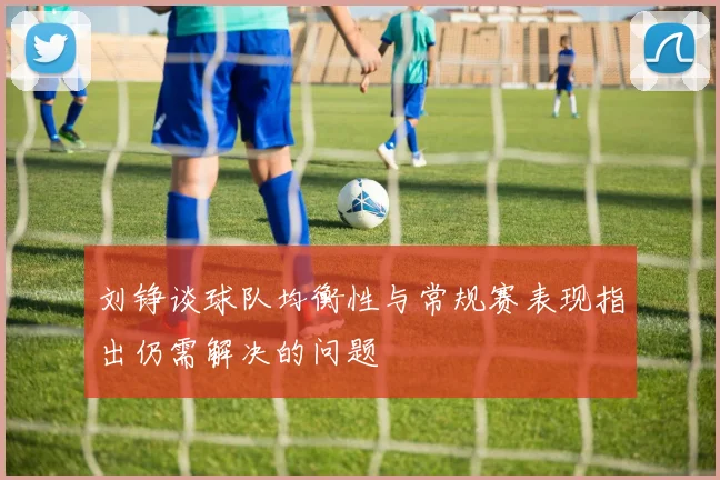 刘铮谈球队均衡性与常规赛表现指出仍需解决的问题