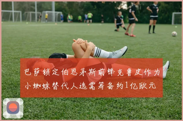 巴萨锁定伯恩茅斯前锋克鲁皮作为小蜘蛛替代人选需筹备约1亿欧元